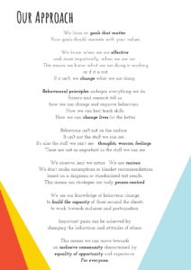 We focus on goals that matter. Your goals should resonate with your values. We know when we are effective and, more importantly, when we are not. This means we know what we are doing is working ...or if it is not. If it isn't, we change what we are doing. Behavioural principles underpin everything we do. Science and research tell us how we can change and improve behaviour. How we can best teach skills How we can change lives for the better Behaviour isn't just on the surface. It isn't just the stuff we can see. It's also the stuff we can't see - thoughts, worries, feelings. These are just as important as the stuff we can see. We observe, and we notice. We are curious. We don't make assumptions or blanket recommendations based on a diagnosis or standardised test results. This means our strategies are truly person-centred. We use our knowledge of behaviour change to build the capacity of those around the clients to work towards inclusion and participation. Important gains can be achieved by changing the behaviour and attitudes of others. This means we can move towards an inclusive community characterised by equality of opportunity and experience. For everyone.